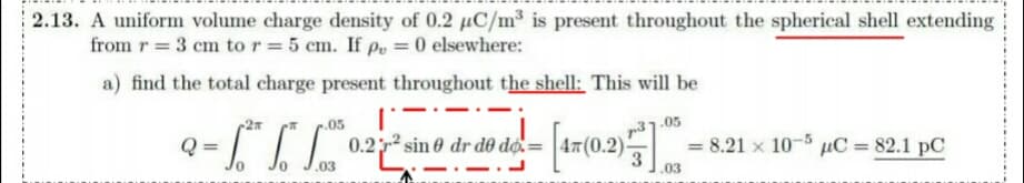 2.13. A uniform volume charge density of 0.2 µC/m³ is present throughout the spherical shell extending
from r = 3 cm to r = 5 cm. If po = 0 elsewhere:
a) find the total charge present throughout the shell: This will be
.05
.05
0.2 sin 0 dr d0 do.=
(0.2).
= 8.21 x 10-5 uC = 82.1 pC
3
.03
.03
