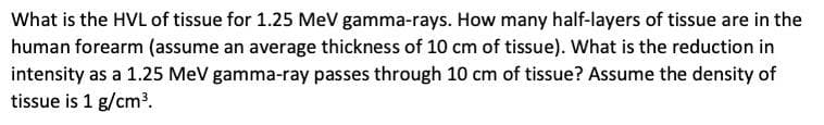What is the HVL of tissue for 1.25 MeV gamma-rays. How many half-layers of tissue are in the
human forearm (assume an average thickness of 10 cm of tissue). What is the reduction in
intensity as a 1.25 MeV gamma-ray passes through 10 cm of tissue? Assume the density of
tissue is 1 g/cm2.

