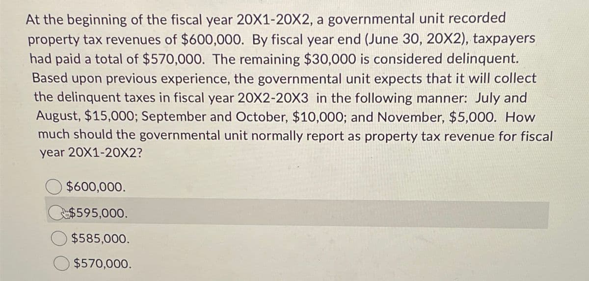 At the beginning of the fiscal year 20X1-20X2, a governmental unit recorded
property tax revenues of $600,000. By fiscal year end (June 30, 20X2), taxpayers
had paid a total of $570,000. The remaining $30,000 is considered delinquent.
Based upon previous experience, the governmental unit expects that it will collect
the delinquent taxes in fiscal year 20X2-20X3 in the following manner: July and
August, $15,000; September and October, $10,000; and November, $5,000. How
much should the governmental unit normally report as property tax revenue for fiscal
year 20X1-20X2?
$600,000.
$595,000.
$585,000.
$570,000.
