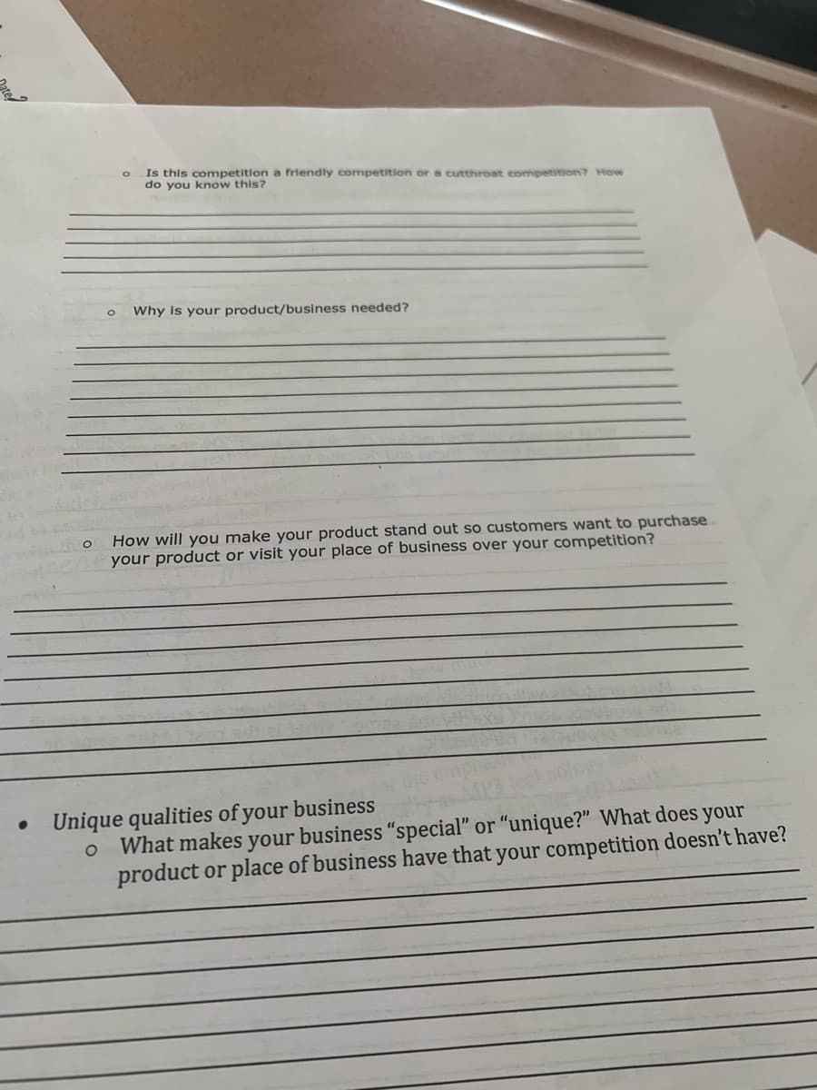 Is this competition a friendly competition or a cutthroat competition? How
do you know this?
Why is your product/business needed?
How will you make your product stand out so customers want to purchase
your product or visit your place of business over your competition?
Unique qualities of your business
What makes your business "special" or "unique?" What does your
product or place of business have that your competition doesn't have?
