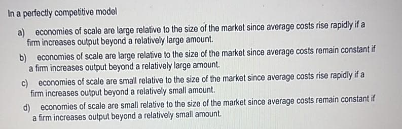 In a perfectly competitive model
a) economies of scale are large relative to the size of the market since average costs rise rapidly if a
firm increases output beyond a relatively large amount.
b) economies of scale are large relative to the size of the market since average costs remain constant if
a firm increases output beyond a relatively large amount.
c) economies of scale are small relative to the size of the market since average costs rise rapidly if a
firm increases output beyond a relatively small amount.
d) economies of scale are small relative to the size of the market since average costs remain constant if
a firm increases output beyond a relatively small amount.