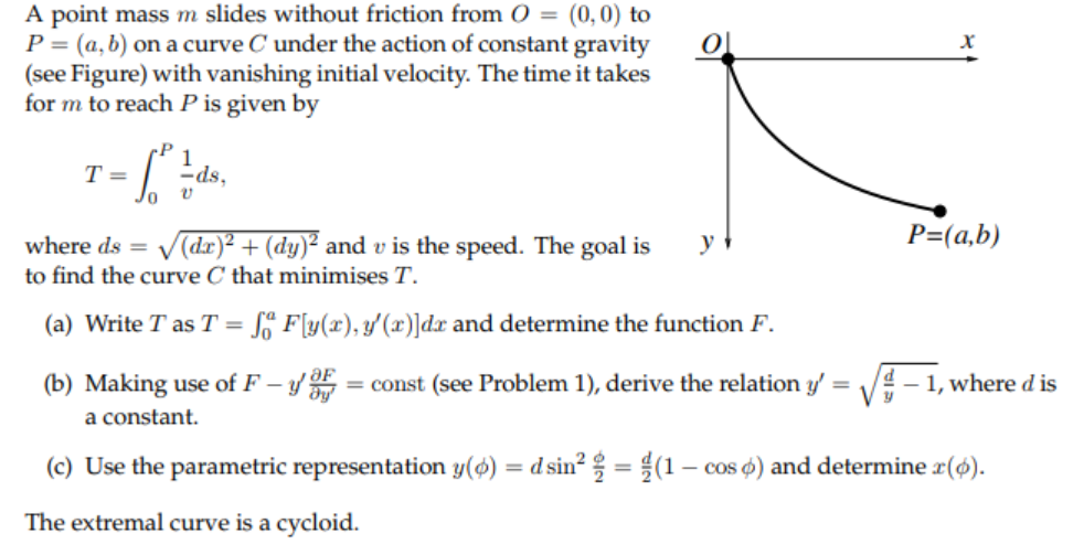 A point mass m slides without friction from O = (0,0) to
P = (a, b) on a curve C under the action of constant gravity
(see Figure) with vanishing initial velocity. The time it takes
for m to reach P is given by
P
1
-ds,
Jo
T =
where ds =
V(dr)² + (dy)² and v is the speed. The goal is
P=(a,b)
y
to find the curve C that minimises T.
(a) Write T as T =
Sº F[y(x), y'(x)]dx and determine the function F.
(b) Making use of F – y = const (see Problem 1), derive the relation y'
y ƏF
dy'
V# - 1, where d is
a constant.
(c) Use the parametric representation y(@) = d sin² = $(1 – cos ø) and determine r(6).
%3D
The extremal curve is a cycloid.
