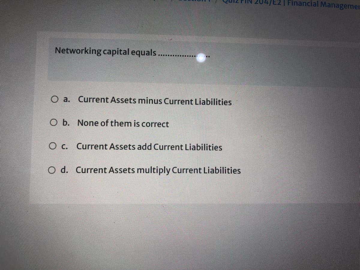 04/E2| Financial Managemer
Networking capital equals.
O a. Current Assets minus Current Liabilities
O b. None of them is correct
O c. Current Assets add Current Liabilities
O d. Current Assets multiply Current Liabilities
