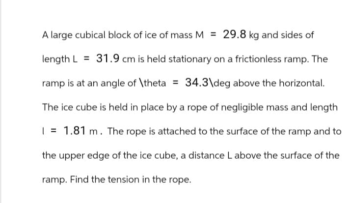 A large cubical block of ice of mass M = 29.8 kg and sides of
length L 31.9 cm is held stationary on a frictionless ramp. The
ramp is at an angle of \theta = 34.3\deg above the horizontal.
The ice cube is held in place by a rope of negligible mass and length
= 1.81 m. The rope is attached to the surface of the ramp and to
the upper edge of the ice cube, a distance L above the surface of the
ramp. Find the tension in the rope.