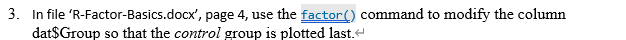 3. In file 'R-Factor-Basics.docx', page 4, use the factor() command to modify the column
dat$Group so that the control group is plotted last.e
