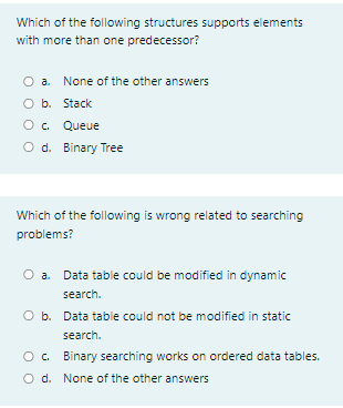 Which of the following structures supports elements
with more than one predecessor?
O a. None of the other answers
O b. Stack
O. Queue
O d. Binary Tree
Which of the following is wrong related to searching
problems?
Data table could be modified in dynamic
search.
O b. Data table could not be modified in static
search.
O. Binary searching works on ordered data tables.
O d. None of the other answers
