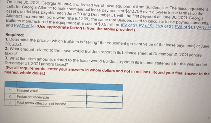 On June 30, 2021, Georgia-Atlantic, Inc. leased warehouse equipment from Builders, Inc. The lease agreement
calls for Georgia-Atlantic to make semiannual lease payments of $512,709 over a 5-year lease term (also the
asset's useful life), payable each June 30 and December 31, with the first payment at June 30, 2021. Georgia-
Atlantic's incremental borrowing rate is 12.0%, the same rate Builders used to calculate lease payment amounts.
Builders manufactured the equipment at a cost of $3.5 million. (FV of $1. PV of $1. FVA of $1. PVA of $1. FVAD of S
and PVAD of $1) (Use appropriate factor(s) from the tables provided.)
Required:
1. Determine the price at which Builders is "selling" the equipment (present value of the lease payments) at June
30, 2021.
2. What amount related to the lease would Builders report in its balance sheet at December 31, 2021 (ignore
taxes)?
3. What line item amounts related to the lease would Builders report in its income statement for the year ended
December 31, 2021 (ignore taxes)?
(For all requirements, enter your answers in whole dollars and not in millions. Round your final answer to the
nearest whole dollar.)
1.
Present value
2.
Pretax net receivable
3.
Total pretax effect on net income