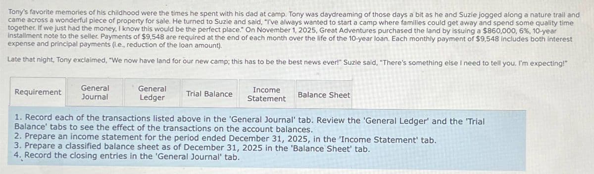 Tony's favorite memories of his childhood were the times he spent with his dad at camp. Tony was daydreaming of those days a bit as he and Suzie jogged along a nature trail and
came across a wonderful piece of property for sale. He turned to Suzie and said, "I've always wanted to start a camp where familles could get away and spend some quality time
together. If we just had the money, I know this would be the perfect place." On November 1, 2025, Great Adventures purchased the land by issuing a $860,000, 6%, 10-year
installment note to the seller. Payments of $9,548 are required at the end of each month over the life of the 10-year loan. Each monthly payment of $9,548 includes both interest
expense and principal payments (Le, reduction of the loan amount).
Late that night, Tony exclaimed, "We now have land for our new camp; this has to be the best news ever!" Suzie said, "There's something else I need to tell you. I'm expecting!"
Requirement
General
Journal
General
Ledger
Trial Balance
Income
Statement
Balance Sheet
1. Record each of the transactions listed above in the 'General Journal' tab. Review the 'General Ledger' and the 'Trial
Balance' tabs to see the effect of the transactions on the account balances.
2. Prepare an income statement for the period ended December 31, 2025, in the 'Income Statement' tab.
3. Prepare a classified balance sheet as of December 31, 2025 in the 'Balance Sheet' tab.
4. Record the closing entries in the 'General Journal' tab.