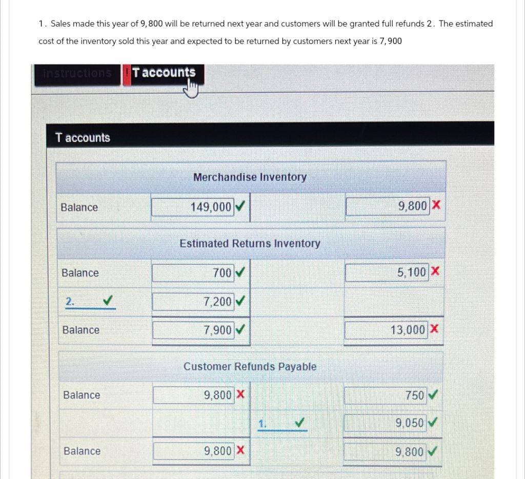 1. Sales made this year of 9,800 will be returned next year and customers will be granted full refunds 2. The estimated
cost of the inventory sold this year and expected to be returned by customers next year is 7,900
instructions
Taccounts
T accounts
Merchandise Inventory
Balance
149,000
9,800 X
Estimated Returns Inventory
Balance
700
2.
7,200
Balance
7,900
Customer Refunds Payable
5,100 X
13,000 X
Balance
9,800 X
750
1.
9,050
Balance
9,800 X
9,800