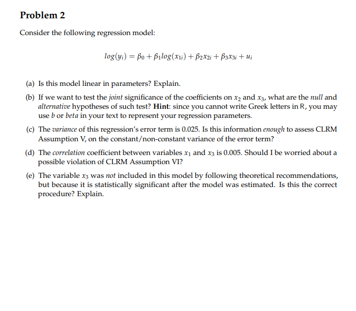 Problem 2
Consider the following regression model:
log(y;) = 6o + Bilog(x1:) + B2x2i + B3x3i + u;
(a) Is this model linear in parameters? Explain.
(b) If we want to test the joint significance of the coefficients on x2 and x3, what are the null and
alternative hypotheses of such test? Hint: since you cannot write Greek letters in R, you may
use b or beta in your text to represent your regression parameters.
(c) The variance of this regression's error term is 0.025. Is this information enough to assess CLRM
Assumption V, on the constant/non-constant variance of the error term?
(d) The correlation coefficient between variables x1 and x3 is 0.005. Should I be worried about a
possible violation of CLRM Assumption VI?
