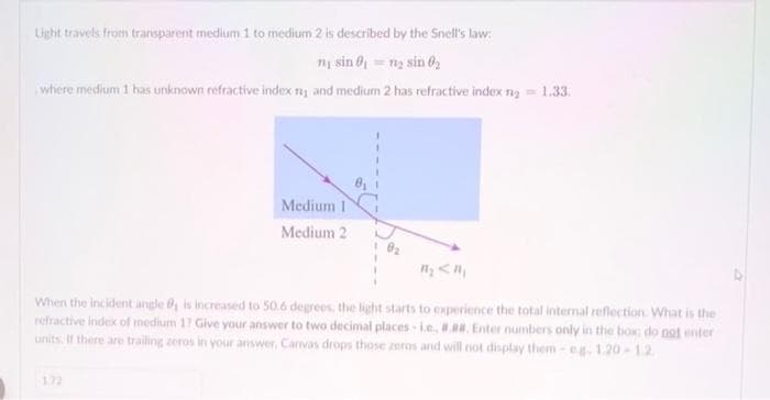 Light travels from transparent medium 1 to medium 2 is described by the Snell's law:
1₁ sin 0₁ = 1₂ sin 0₂
where medium 1 has unknown refractive index ny and medium 2 has refractive index n₂ = 1.33.
Medium 1
Medium 2
When the incident angle is increased to 50.6 degrees, the light starts to experience the total internal reflection. What is the
refractive index of medium 1? Give your answer to two decimal places i.e. #.#. Enter numbers only in the box do not enter
units. If there are trailing zeros in your answer, Canvas drops those zeros and will not display them-eg. 1.20-12.
172