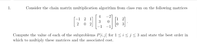 1.
Consider the chain matrix multiplication algorithm from class run on the following matrices
4 -27
3
-1 2 1]
20 2
03
Compute the value of each of the subproblems P[i, j] for 1 ≤ i ≤j ≤ 3 and state the best order in
which to multiply these matrices and the associated cost.