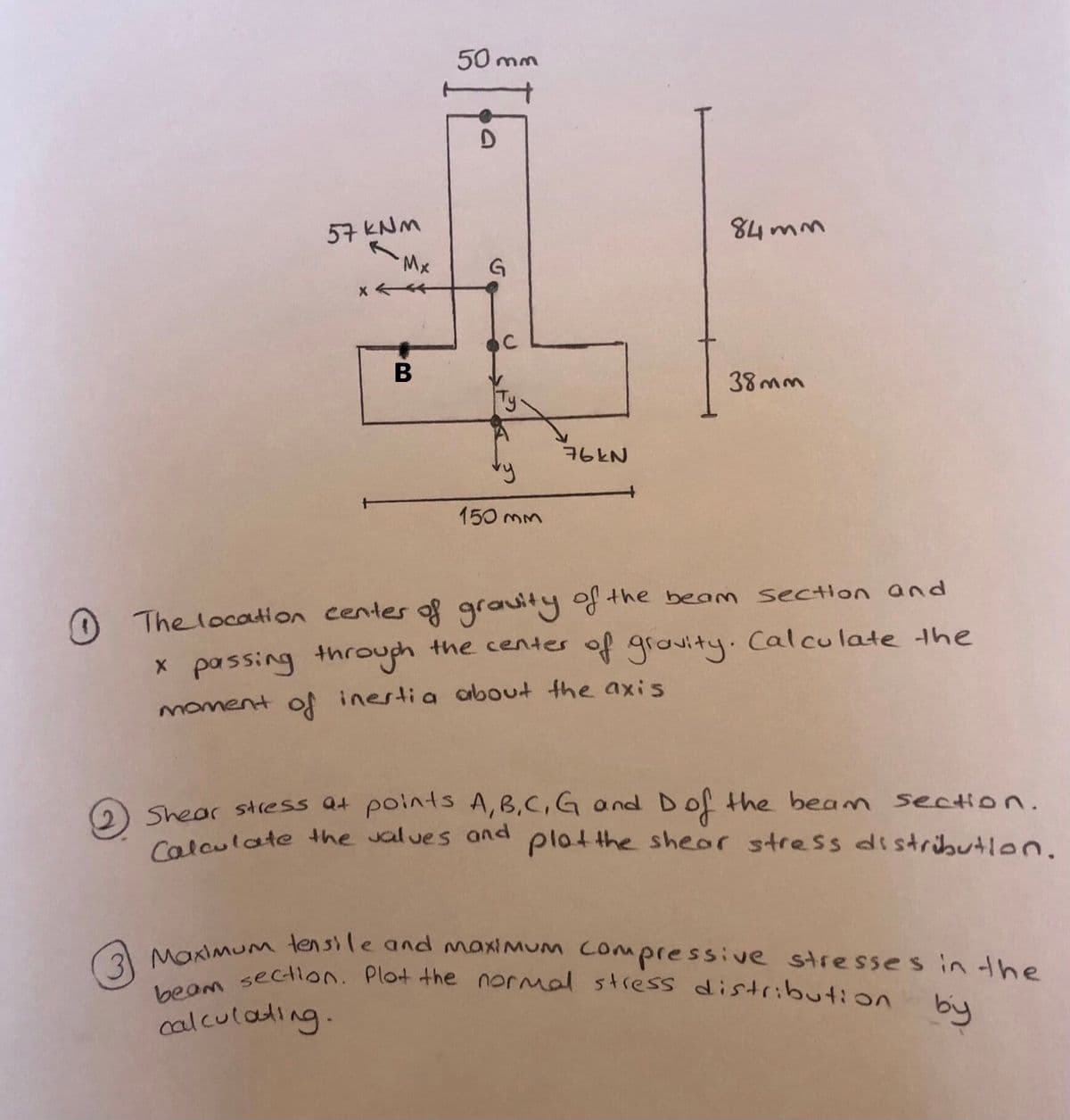 Calculate the values and plotthe shear stress distributlon.
3 Maximu tensile and maximum Compressive stresses in the
beam sectlon. Plot the normal stress distribution by
50 mm
57 KNM
M.
84 mm
В
38mm
76KN
150 mm
O Thelocation centes of grauity of the beam sectlon and
x passing throuch the centes of grovituy.Calculate the
moment of inestia arbout the axis
Shear stress Qt points A,B,C,G and Dof the beam section.
calculading.
