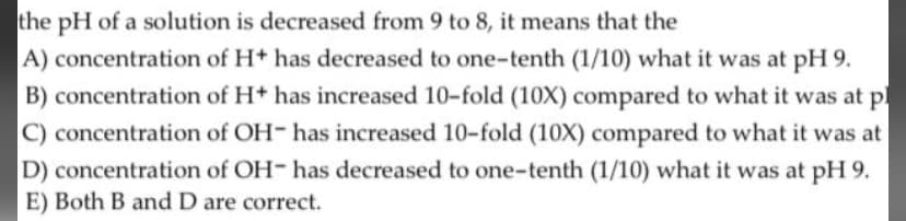 the pH of a solution is decreased from 9 to 8, it means that the
A) concentration of H+ has decreased to one-tenth (1/10) what it was at pH 9.
B) concentration of H+ has increased 10-fold (10X) compared to what it was at
C) concentration of OH- has increased 10-fold (10X) compared to what it was at
D) concentration of OH- has decreased to one-tenth (1/10) what it was at pH 9.
E) Both B and D are correct.
p
