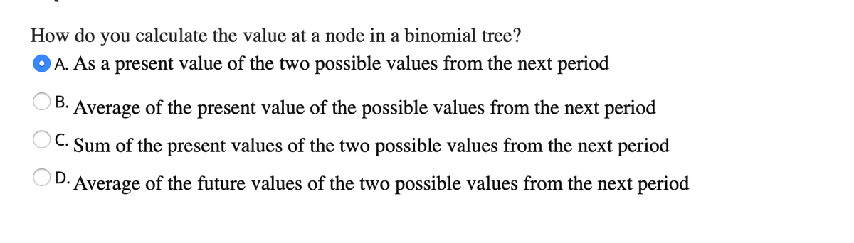 How do you calculate the value at a node in a binomial tree?
A. As a present value of the two possible values from the next period
В.
Average of the present value of the possible values from the next period
OC. Sum of the present values of the two possible values from the next period
D.
Average of the future values of the two possible values from the next period
