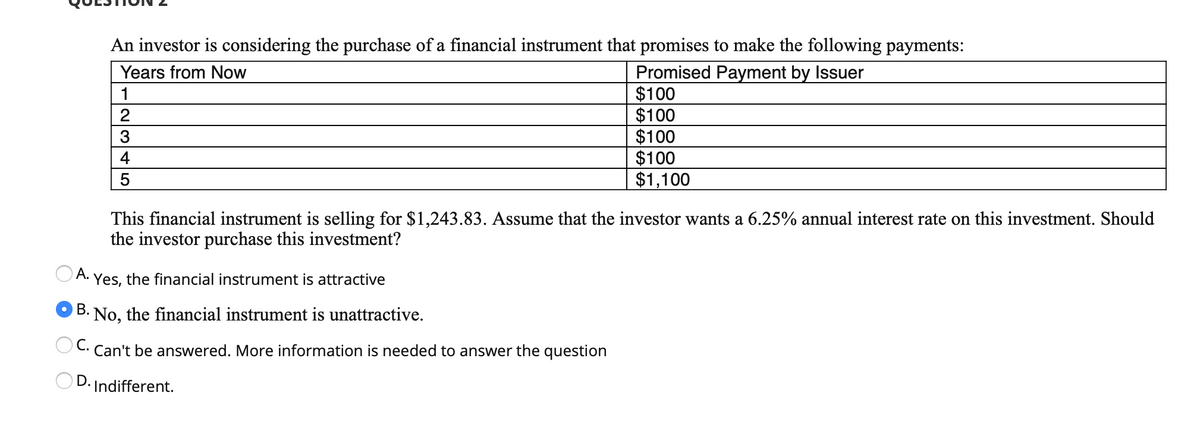 An investor is considering the purchase of a financial instrument that promises to make the following payments:
Promised Payment by Issuer
$100
$100
$100
$100
$1,100
Years from Now
1
2
3
4
5
This financial instrument is selling for $1,243.83. Assume that the investor wants a 6.25% annual interest rate on this investment. Should
the investor purchase this investment?
OA. Yes, the financial instrument is attractive
O B. No, the financial instrument is unattractive.
C. Can't be answered. More information is needed to answer the question
D. Indifferent.
