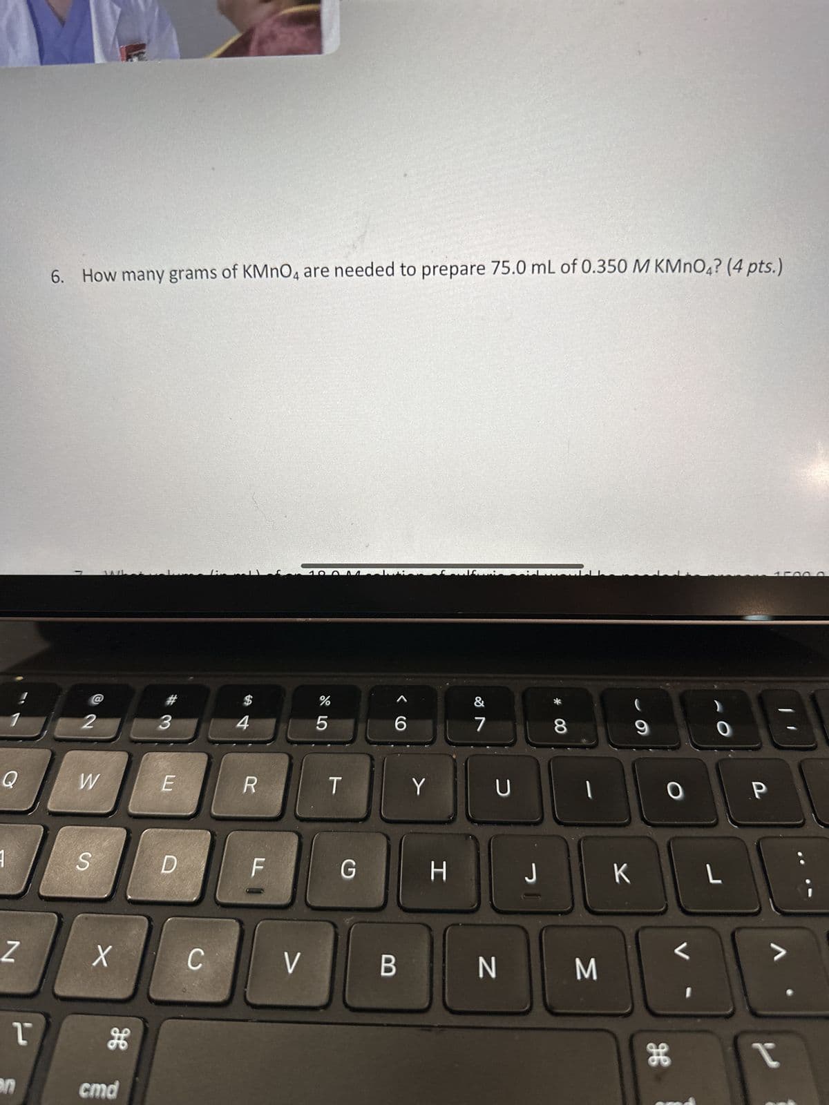 N
1
on
6. How many grams of KMnO4 are needed to prepare 75.0 mL of 0.350 M KMnO4? (4 pts.)
r
2
W
S
X
H
cmd
#
3
E
D
C
$
4
R
F
V
%
5
T
G
< C
B
Y
H
&
7
U
N
* 00
8
1
i
J
D
M
K
9
O
H
I
O
18
L
P
V
I