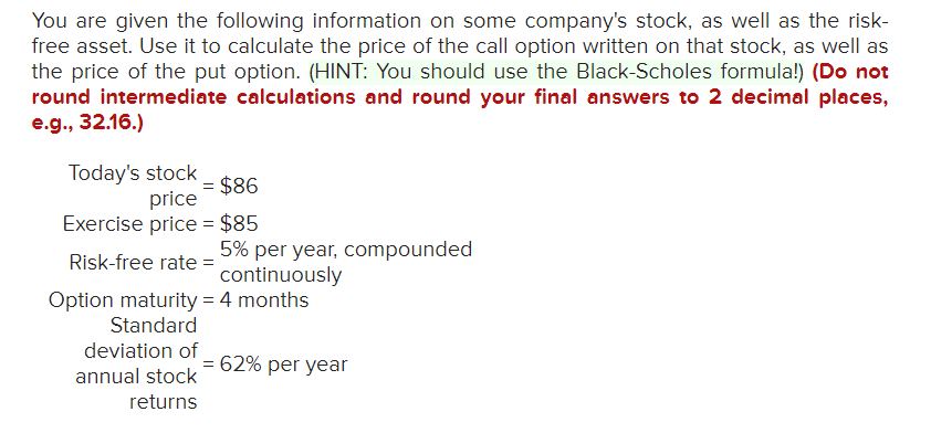 You are given the following information on some company's stock, as well as the risk-
free asset. Use it to calculate the price of the call option written on that stock, as well as
the price of the put option. (HINT: You should use the Black-Scholes formula!) (Do not
round intermediate calculations and round your final answers to 2 decimal places,
e.g., 32.16.)
Today's stock
= $86
price
Exercise price = $85
Risk-free rate =
Option maturity = 4 months
Standard
deviation of
5% per year, compounded
continuously
annual stock
returns
= 62% per year