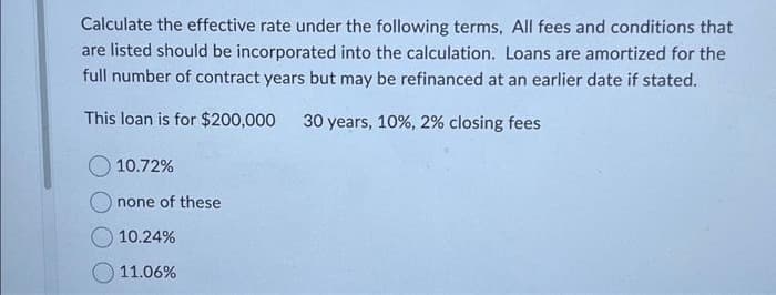 Calculate the effective rate under the following terms, All fees and conditions that
are listed should be incorporated into the calculation. Loans are amortized for the
full number of contract years but may be refinanced at an earlier date if stated.
This loan is for $200,000 30 years, 10%, 2% closing fees
10.72%
none of these
10.24%
11.06%