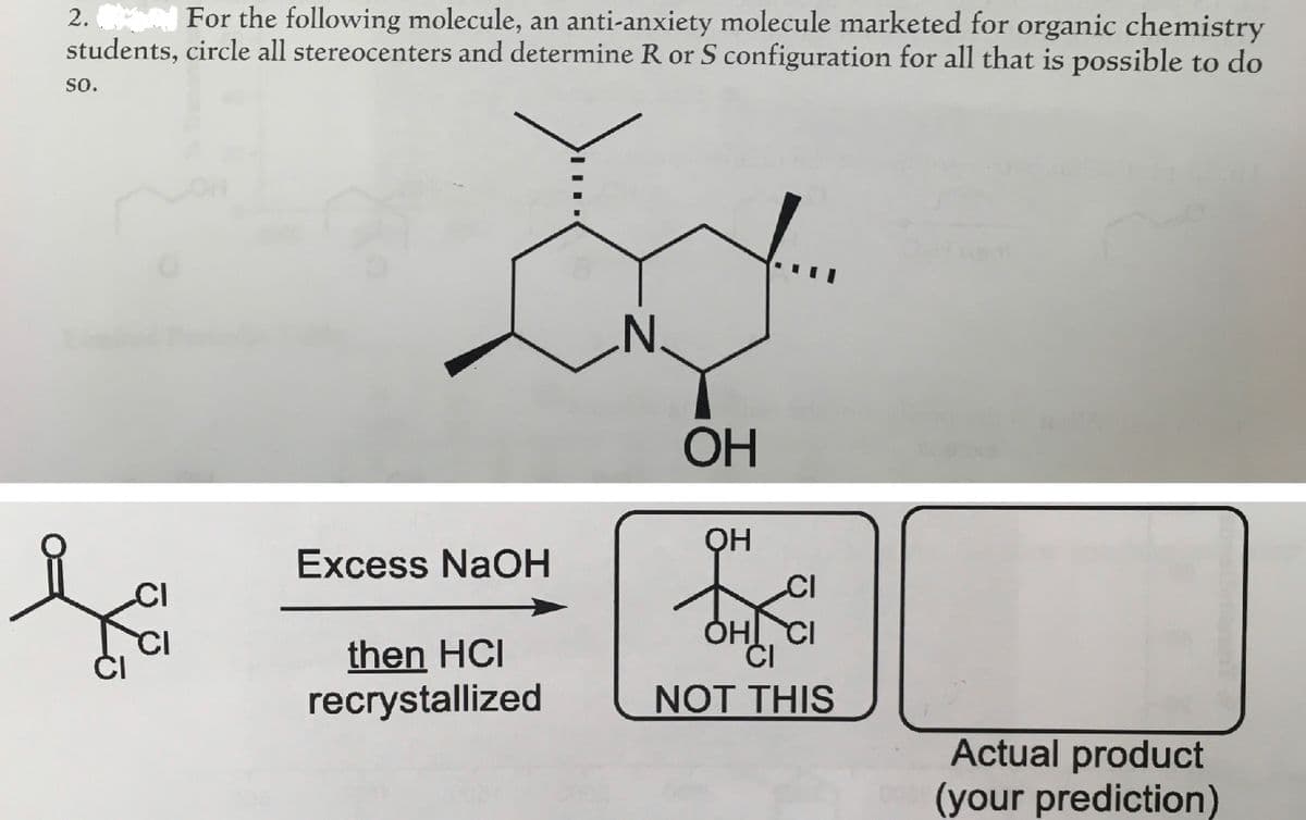 2. For the following molecule, an anti-anxiety molecule marketed for organic chemistry
students, circle all stereocenters and determine R or S configuration for all that is possible to do
SO.
CI
CI
Excess NaOH
then HCI
recrystallized
OH
OH
OHI CI
CI
NOT THIS
Actual product
(your prediction)