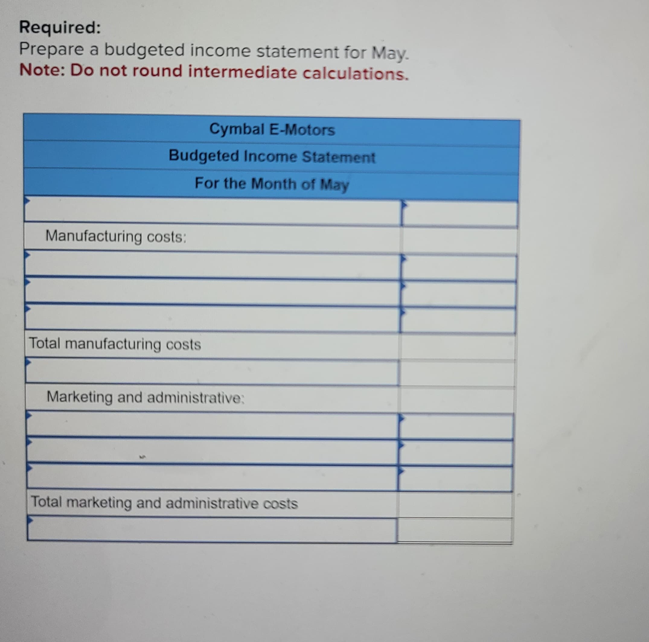 Required:
Prepare a budgeted income statement for May.
Note: Do not round intermediate calculations.
Budgeted Income Statement
For the Month of May
Manufacturing costs:
Cymbal E-Motors
Total manufacturing costs
Marketing and administrative:
Total marketing and administrative costs