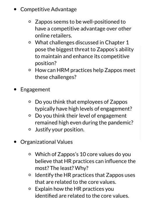 • Competitive Advantage
o Zappos seems to be well-positioned to
have a competitive advantage over other
online retailers.
o What challenges discussed in Chapter 1
pose the biggest threat to Zappos's ability
to maintain and enhance its competitive
position?
o How can HRM practices help Zappos meet
these challenges?
• Engagement
• Do you think that employees of Zappos
typically have high levels of engagement?
• Do you think their level of engagement
remained high even during the pandemic?
o Justify your position.
Organizational Values
o Which of Zappos's 10 core values do you
believe that HR practices can influence the
most? The least? Why?
o
Identify the HR practices that Zappos uses
that are related to the core values.
Explain how the HR practices you
o
identified are related to the core values.