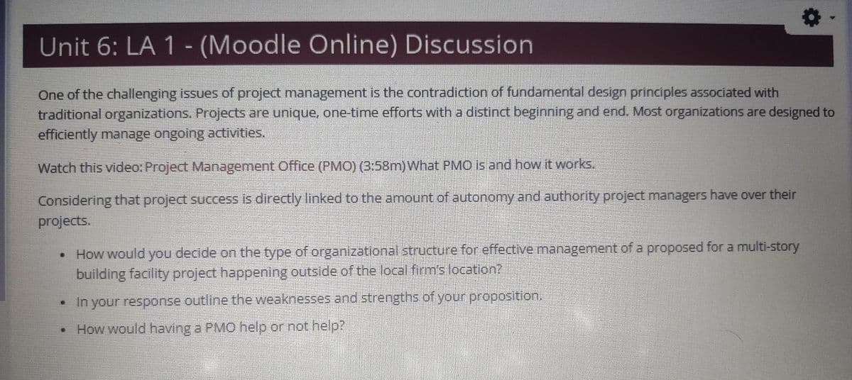 Unit 6: LA 1 - (Moodle Online) Discussion
One of the challenging issues of project management is the contradiction of fundamental design principles associated with
traditional organizations. Projects are unique, one-time efforts with a distinct beginning and end. Most organizations are designed to
efficiently manage ongoing activities.
Watch this video: Project Management Office (PMO) (3:58m) What PMO is and how it works.
Considering that project success is directly linked to the amount of autonomy and authority project managers have over their
projects.
How would you decide on the type of organizational structure for effective management of a proposed for a multi-story
building facility project happening outside of the local firm's location?
•
In your response outline the weaknesses and strengths of your proposition.
• How would having a PMO help or not help?