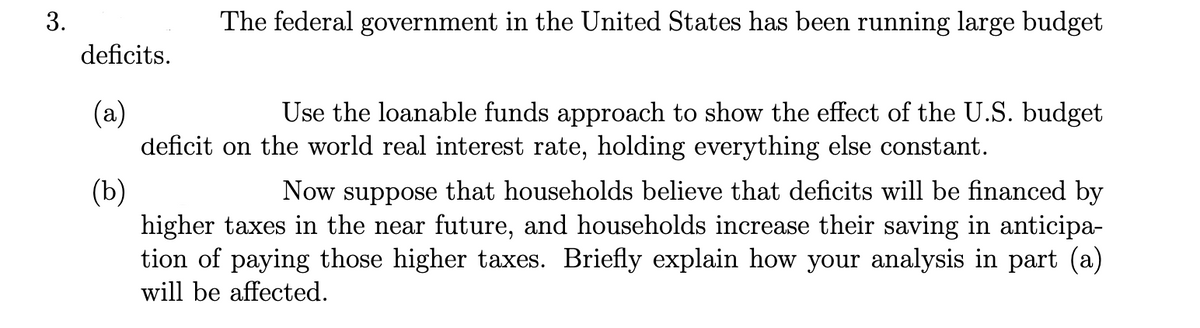 3.
deficits.
(a)
The federal government in the United States has been running large budget
Use the loanable funds approach to show the effect of the U.S. budget
deficit on the world real interest rate, holding everything else constant.
(b)
Now suppose that households believe that deficits will be financed by
higher taxes in the near future, and households increase their saving in anticipa-
tion of paying those higher taxes. Briefly explain how your analysis in part (a)
will be affected.