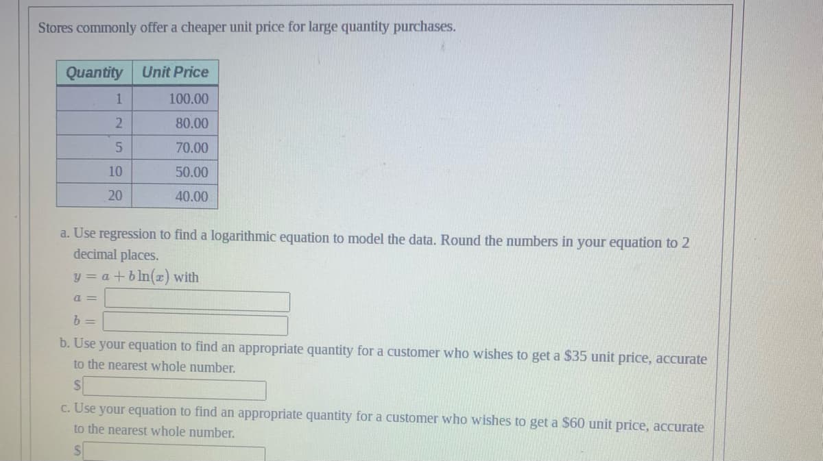 Stores commonly offer a cheaper unit price for large quantity purchases.
Quantity Unit Price
100.00
80.00
70.00
50.00
40.00
1
2
5
10
20
a. Use regression to find a logarithmic equation to model the data. Round the numbers in your equation to 2
decimal places.
y = a + bln(x) with
a=
b =
b. Use your equation to find an appropriate quantity for a customer who wishes to get a $35 unit price, accurate
to the nearest whole number.
c. Use your equation to find an appropriate quantity for a customer who wishes to get a $60 unit price, accurate
to the nearest whole number.