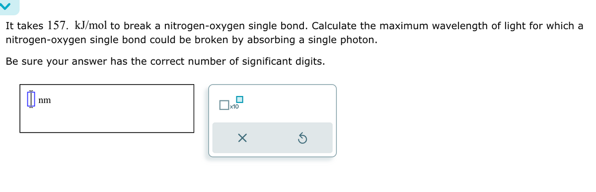 It takes 157. kJ/mol to break a nitrogen-oxygen single bond. Calculate the maximum wavelength of light for which a
nitrogen-oxygen single bond could be broken by absorbing a single photon.
Be sure your answer has the correct number of significant digits.
Ú
nm
x10
X
Ś