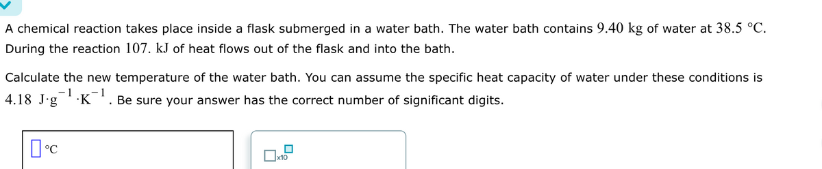 A chemical reaction takes place inside a flask submerged in a water bath. The water bath contains 9.40 kg of water at 38.5 °C.
During the reaction 107. kJ of heat flows out of the flask and into the bath.
Calculate the new temperature of the water bath. You can assume the specific heat capacity of water under these conditions is
1
4.18 J∙g¯¹·K¯¹. Be sure your answer has the correct number of significant digits.
°C
x10