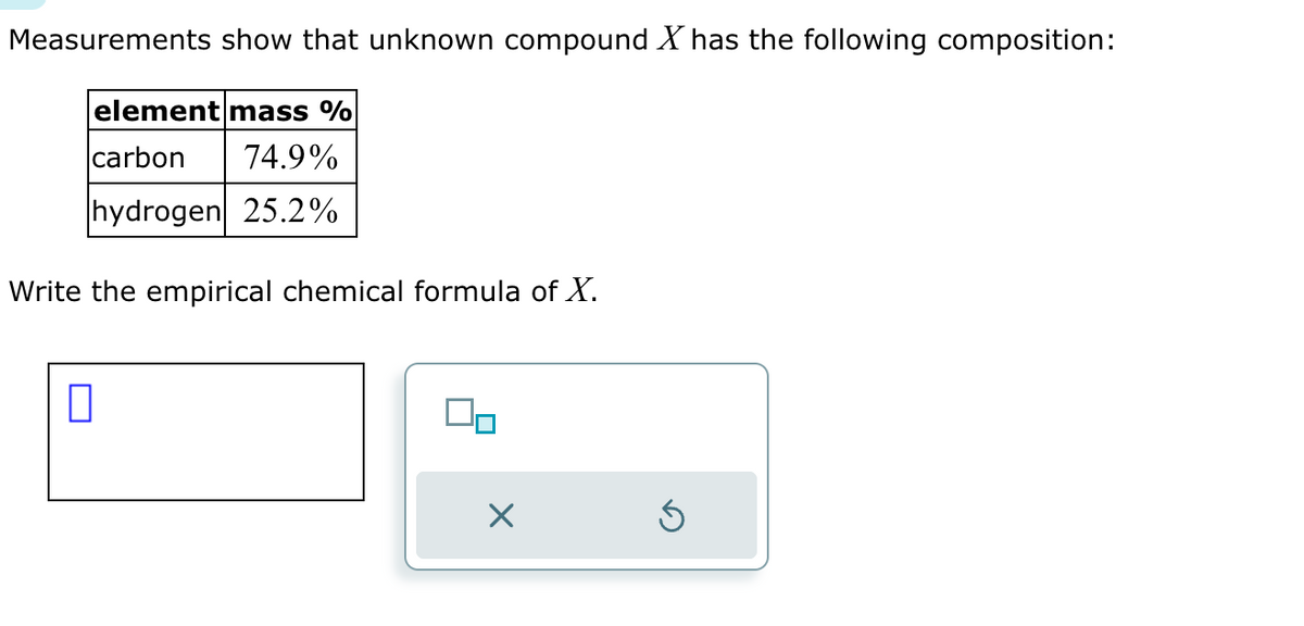 Measurements show that unknown compound X has the following composition:
element mass %
carbon 74.9%
hydrogen 25.2%
Write the empirical chemical formula of X.
0
40
×
Ś