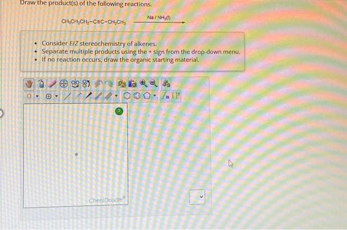 Draw the product(s) of the following reactions.
CH₂CH₂CH₂-CEC-CH₂CH₂
OFE
Consider E/Z stereochemistry of alkenes.
Separate multiple products using the + sign from the drop-down menu.
If no reaction occurs, draw the organic starting material.
D
0- +
Na/NH₂(1)
ChemDoodle
Q4
▾
/n (1