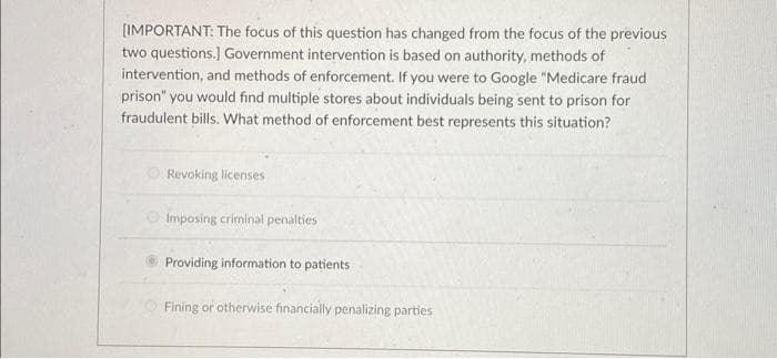[IMPORTANT: The focus of this question has changed from the focus of the previous
two questions.] Government intervention is based on authority, methods of
intervention, and methods of enforcement. If you were to Google "Medicare fraud
prison" you would find multiple stores about individuals being sent to prison for
fraudulent bills. What method of enforcement best represents this situation?
Revoking licenses
Imposing criminal penalties
Providing information to patients
Fining or otherwise financially penalizing parties
