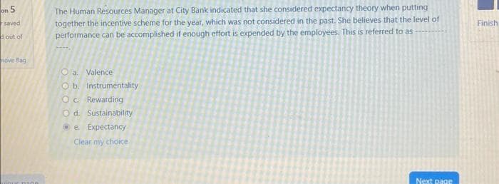 on 5
saved
d out of
nove flag
r man
The Human Resources Manager at City Bank indicated that she considered expectancy theory when putting
together the incentive scheme for the year, which was not considered in the past. She believes that the level of
performance can be accomplished if enough effort is expended by the employees. This is referred to as
Oa. Valence
O b.
O c. Rewarding
Instrumentality
O d. Sustainability
e. Expectancy
Clear my choice
Next page
Finish