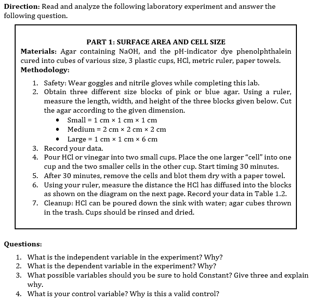 Direction: Read and analyze the following laboratory experiment and answer the
following question.
PART 1: SURFACE AREA AND CELL SIZE
Materials: Agar containing NaOH, and the pH-indicator dye phenolphthalein
cured into cubes of various size, 3 plastic cups, HCl, metric ruler, paper towels.
Methodology:
1. Safety: Wear goggles and nitrile gloves while completing this lab.
2. Obtain three different size blocks of pink or blue agar. Using a ruler,
measure the length, width, and height of the three blocks given below. Cut
the agar according to the given dimension.
Small = 1 cm x 1 cm x 1 cm
Medium = 2 cm x 2 cm x 2 cm
•
• Large = 1 cm x 1 cm x 6 cm
3. Record your data.
4.
Pour HCl or vinegar into two small cups. Place the one larger "cell" into one
cup and the two smaller cells in the other cup. Start timing 30 minutes.
5. After 30 minutes, remove the cells and blot them dry with a paper towel.
6. Using your ruler, measure the distance the HCl has diffused into the blocks
as shown on the diagram on the next page. Record your data in Table 1.2.
7. Cleanup: HCl can be poured down the sink with water; agar cubes thrown
in the trash. Cups should be rinsed and dried.
Questions:
1. What is the independent variable in the experiment? Why?
2. What is the dependent variable in the experiment? Why?
3. What possible variables should you be sure to hold Constant? Give three and explain
why.
4. What is your control variable? Why is this a valid control?