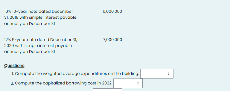 10% 10-year note dated December
31, 2018 with simple interest payable
annually on December 31
12% 5-year note dated December 31,
2020 with simple interest payable
annually on December 31
6,000,000
7,000,000
Questions:
1. Compute the weighted average expenditures on the building.
2. Compute the capitalized borrowing cost in 2022.
(