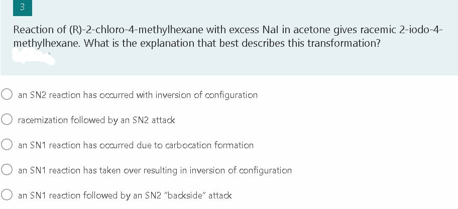 3.
Reaction of (R)-2-chloro-4-methylhexane with excess Nal in acetone gives racemic 2-iodo-4-
methylhexane. What is the explanation that best describes this transformation?
O an SN2 reaction has occurred with inversion of configuration
O racemization followed by an SN2 attack
O an SN1 reaction has occurred due to carbocation formation
O an SN1 reaction has taken over resulting in inversion of configuration
O an SN1 reaction followed by an SN2 "backside" attack
