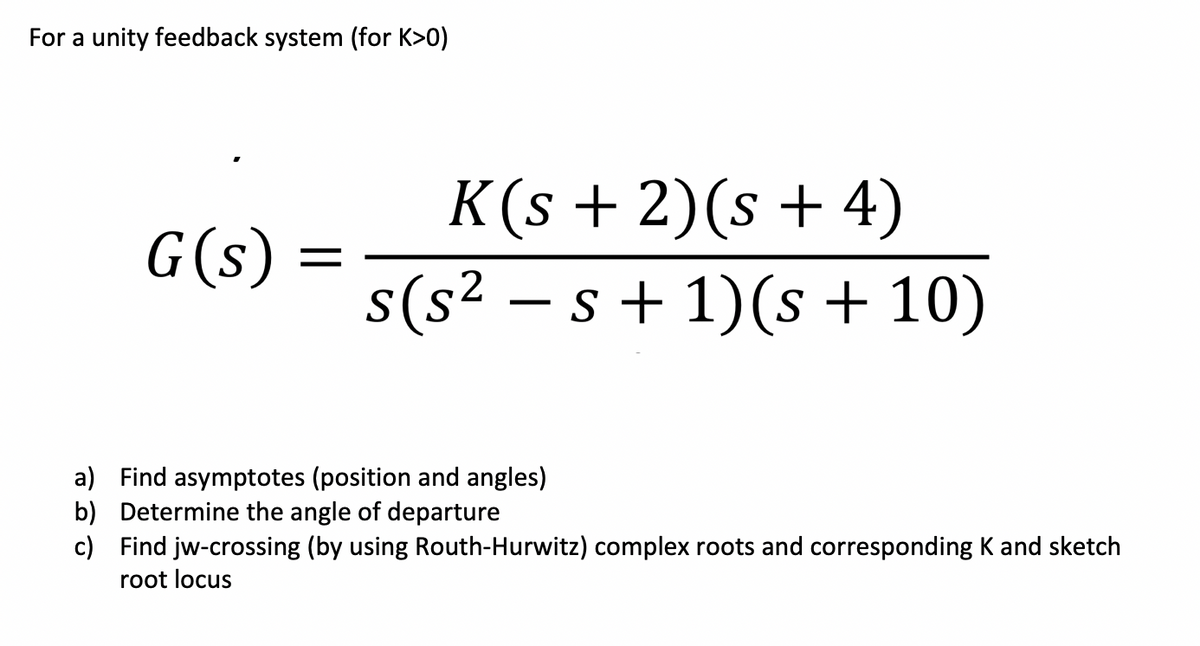 For a unity feedback system (for K>0)
K(s + 2)(s+ 4)
s(s² – s + 1)(s + 10)
G(s) =
a) Find asymptotes (position and angles)
b) Determine the angle of departure
c) Find jw-crossing (by using Routh-Hurwitz) complex roots and corresponding K and sketch
root locus
