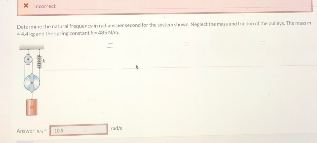 × Incorrect
Determine the natural frequency in radians per second for the system shown. Neglect the mass and friction of the pulleys. The mass m
4.4 kg and the spring constant k-485 N/m.
m
Answer: Wn=
divine
10.5
rad/s
=
=