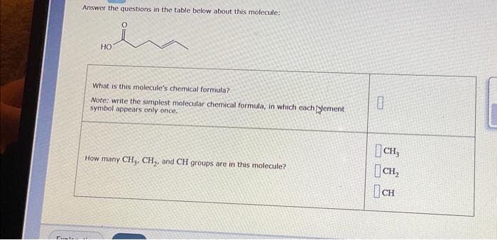 Cual
Answer the questions in the table below about this molecule:
HO
What is this molecule's chemical formula?
Note: write the simplest molecular chemical formula, in which eachement
symbol appears only once.
How many CH₁, CH₂, and CH groups are in this molecule?
Flamin
0
CH,
CH₂
CH