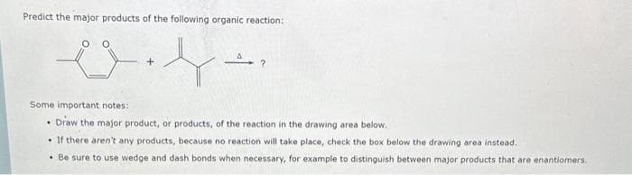 Predict the major products of the following organic reaction:
es
A?
Some important notes:
Draw the major product, or products, of the reaction in the drawing area below.
If there aren't any products, because no reaction will take place, check the box below the drawing area instead.
. Be sure to use wedge and dash bonds when necessary, for example to distinguish between major products that are enantiomers.
.
