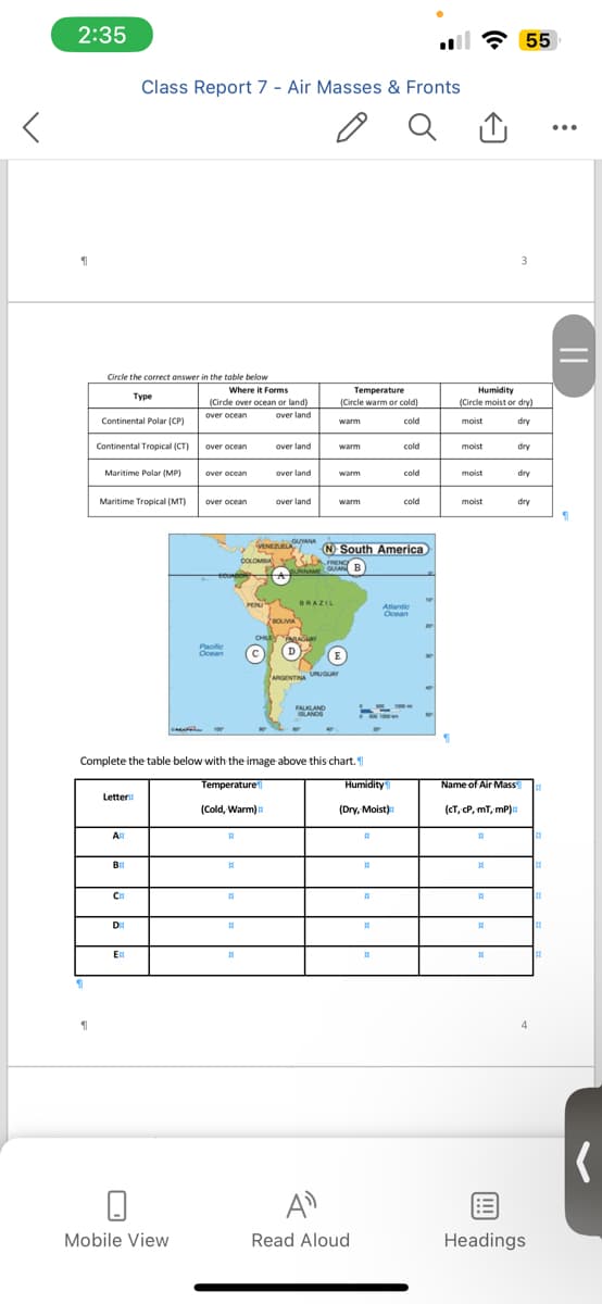 2:35
1
1
Circle the correct answer in the table below
Type
Continental Polar (CP)
Continental Tropical (CT)
Maritime Polar (MP)
Maritime Tropical (MT)
Letter
АН
Class Report 7 - Air Masses & Fronts
ВН
CH
DE
EH
Where it Forms
(Circle over ocean or land)
over ocean
over land
Mobile View
over ocean
over ocean
over ocean
Pacific
Ocean
H
A
(Cold, Warm)
H
COLOMBIA
11
PERU
over land
VENEZUELA GUYANA
Complete the table below with the image above this chart.
Temperature
over land
over land
BOLIVIA
BRAZIL
AGURY
Temperature
(Circle warm or cold)
warm
cold
warm
FALKLAND
ISLANDS
warm
warm
N South America
FRENCE
SURINAME GUAN B
(D)
E
ARGENTINA URUGUAY
A
Read Aloud
500 1000
Humidity
(Dry, Moist)
H
H
18
H
cold
11
cold
Atlantic
Ocean
cold
500 1000
. 55
30
19
Humidity
(Circle moist or dry)
moist
dry
moist
moist
moist
Name of Air Mass
(CT, CP, mT, mP)
A
H
1
RE
3
1
dry
dry
dry
Headings
A
BE
||
S
(