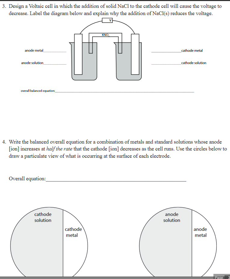 3. Design a Voltaic cell in which the addition of solid NaCl to the cathode cell will cause the voltage to
decrease. Label the diagram below and explain why the addition of NaCl(s) reduces the voltage.
KNO
anode metal
_cathode metal
anode solution
cathode solution
overall balanced equation:
4. Write the balanced overall equation for a combination of metals and standard solutions whose anode
[ion] increases at half the rate that the cathode [ion] decreases as the cell runs. Use the circles below to
draw a particulate view of what is occurring at the surface of each electrode.
Overall equation:
cathode
anode
solution
solution
cathode
anode
metal
metal
Page
