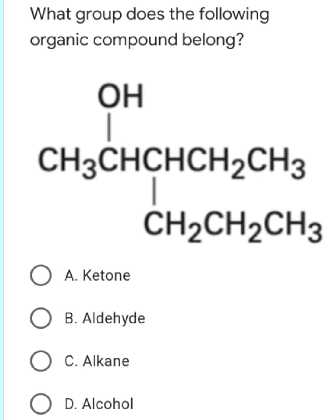 What group does the following
organic compound belong?
ОН
CH3CHCHCH2CH3
ČH2CH2CH3
A. Ketone
B. Aldehyde
O C. Alkane
D. Alcohol
