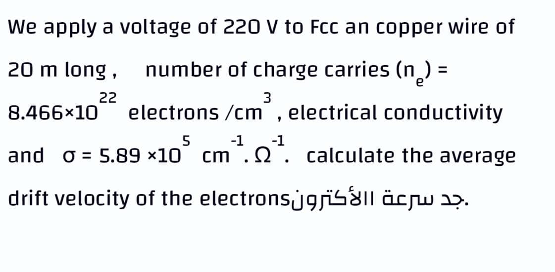 We apply a voltage of 220 V to Fcc an copper wire of
20 m long,
number of charge carries (n) =
%3D
22
3
8.466×10
electrons /cm , electrical conductivity
5
-1
-1
and o = 5.89 ×10° cm.2. calculate the average
drift velocity of the electronsjgsïS&ll äcrw aɔ.
