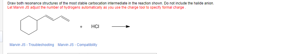 Draw both resonance structures of the most stable carbocation intermediate in the reaction shown. Do not include the halide anion.
Let Marvin JS adjust the number of hydrogens automatically as you use the charge tool to specify formal charge.
+
HCI
Marvin JS - Troubleshooting Marvin JS - Compatibility