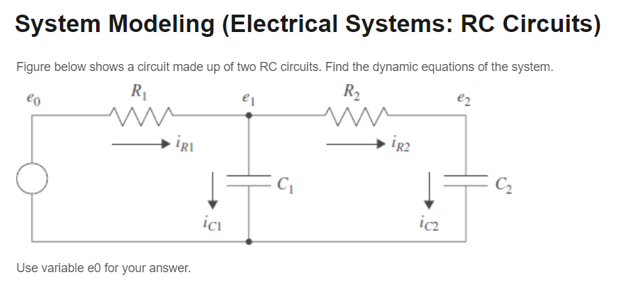 System Modeling (Electrical Systems: RC Circuits)
Figure below shows a circuit made up of two RC circuits. Find the dynamic equations of the system.
eo
R₁
e₁
iRI
R₂
e2
iR2
C₂
icz
ici
Use variable e0 for your answer.