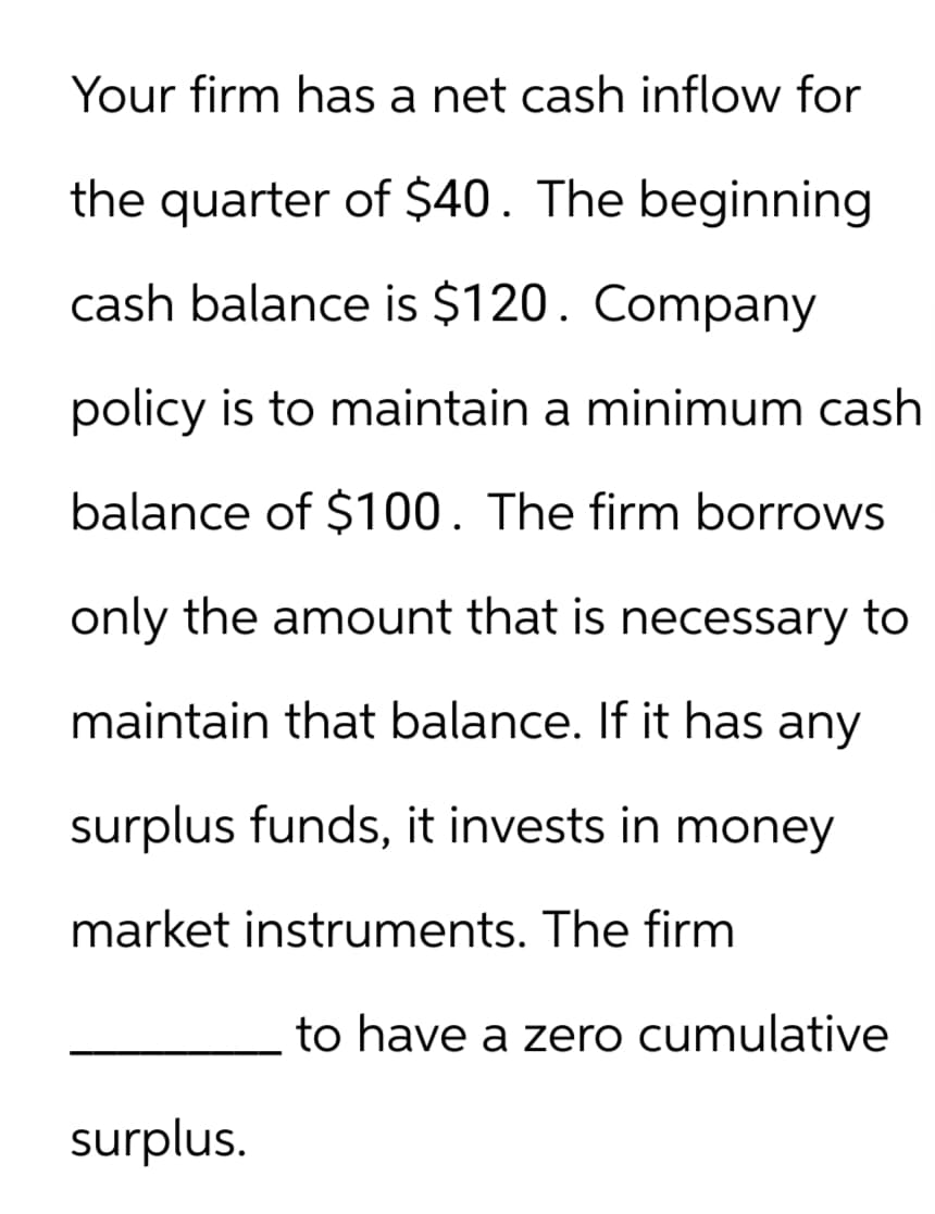Your firm has a net cash inflow for
the quarter of $40. The beginning
cash balance is $120. Company
policy is to maintain a minimum cash
balance of $100. The firm borrows
only the amount that is necessary to
maintain that balance. If it has any
surplus funds, it invests in money
market instruments. The firm
surplus.
to have a zero cumulative