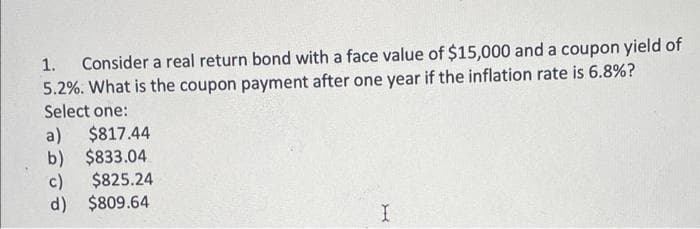 1. Consider a real return bond with a face value of $15,000 and a coupon yield of
5.2%. What is the coupon payment after one year if the inflation rate is 6.8%?
Select one:
a) $817.44
b) $833.04
c)
$825.24
d) $809.64
I